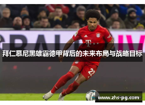 拜仁慕尼黑雄霸德甲背后的未来布局与战略目标