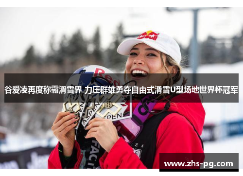 谷爱凌再度称霸滑雪界 力压群雄勇夺自由式滑雪U型场地世界杯冠军