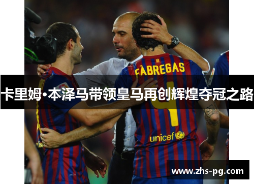 卡里姆·本泽马带领皇马再创辉煌夺冠之路 卡里姆·本泽马带领皇马再创辉煌夺冠之路