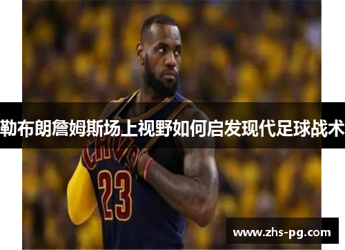 勒布朗詹姆斯场上视野如何启发现代足球战术