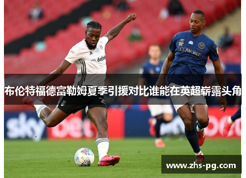 布伦特福德富勒姆夏季引援对比谁能在英超崭露头角 布伦特福德富勒姆夏季引援对比谁能在英超崭露头角
