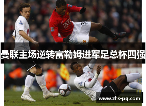 曼联主场逆转富勒姆进军足总杯四强 曼联主场逆转富勒姆进军足总杯四强