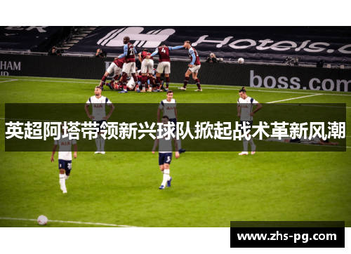 英超阿塔带领新兴球队掀起战术革新风潮